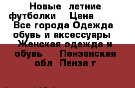 Новые, летние футболки  › Цена ­ 500 - Все города Одежда, обувь и аксессуары » Женская одежда и обувь   . Пензенская обл.,Пенза г.